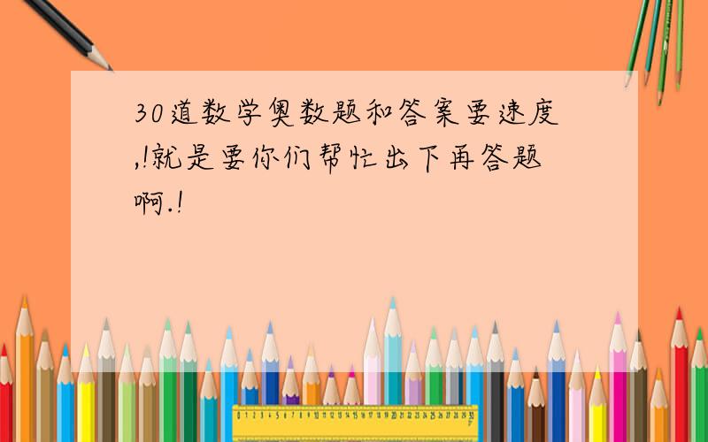 30道数学奥数题和答案要速度,!就是要你们帮忙出下再答题啊.!