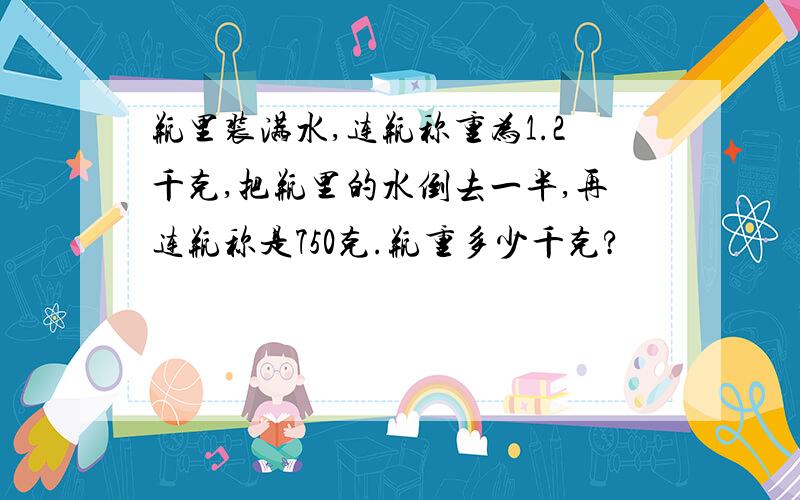 瓶里装满水,连瓶称重为1.2千克,把瓶里的水倒去一半,再连瓶称是750克.瓶重多少千克?