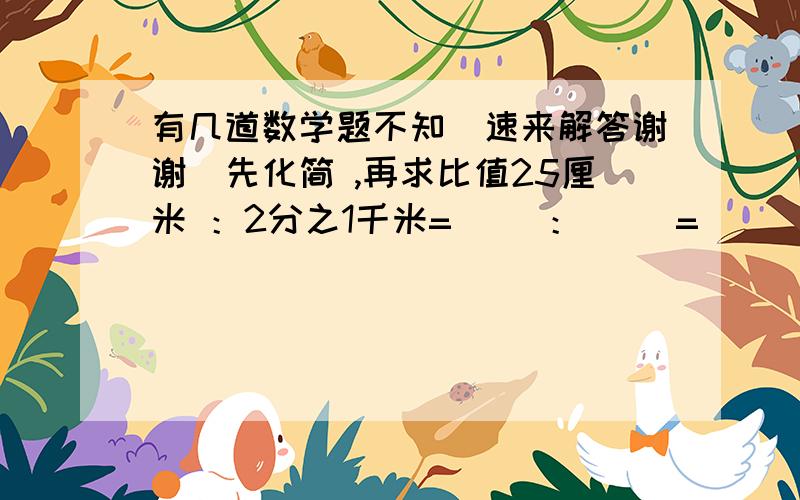 有几道数学题不知（速来解答谢谢）先化简 ,再求比值25厘米 ：2分之1千米=（ ）：（ ）= ( )450克：2分之1千克=（ ）：（ ）=（ ）5时：1时40分=( ):( ）＝（）