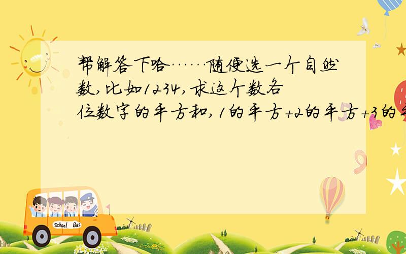 帮解答下哈……随便选一个自然数,比如1234,求这个数各位数字的平方和,1的平方+2的平方+3的平方+4的平方=30,再求30各位上数字的平方和,3的平方+0的平方=9,再求9的平方=81……按照上面的规律,