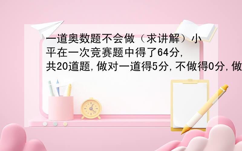 一道奥数题不会做（求讲解）小平在一次竞赛题中得了64分,共20道题,做对一道得5分,不做得0分,做错了倒扣2分,已知小平做错的题和没做的题相等,求小平做对的有几道题做对?