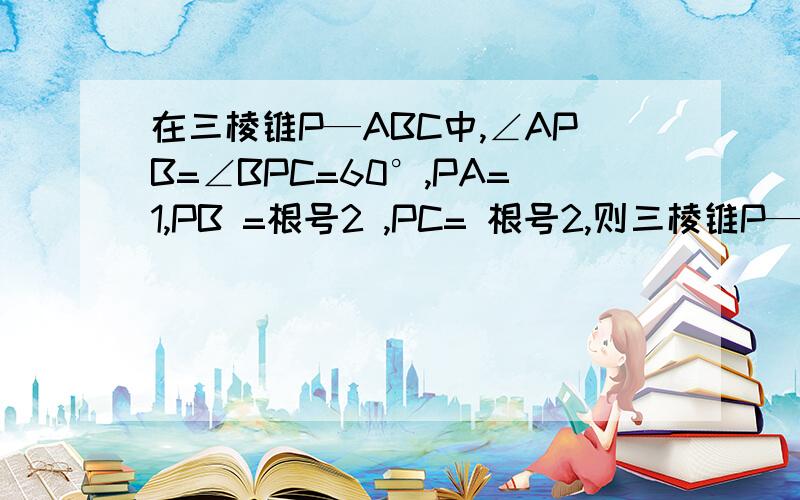 在三棱锥P—ABC中,∠APB=∠BPC=60°,PA=1,PB =根号2 ,PC= 根号2,则三棱锥P—ABC的体积为( )