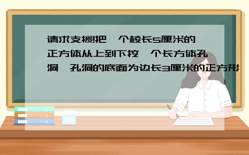 请求支援!把一个棱长5厘米的正方体从上到下挖一个长方体孔洞,孔洞的底面为边长3厘米的正方形,求这个空心正方体的表面积和体积.记着标清是表面积还是体积.