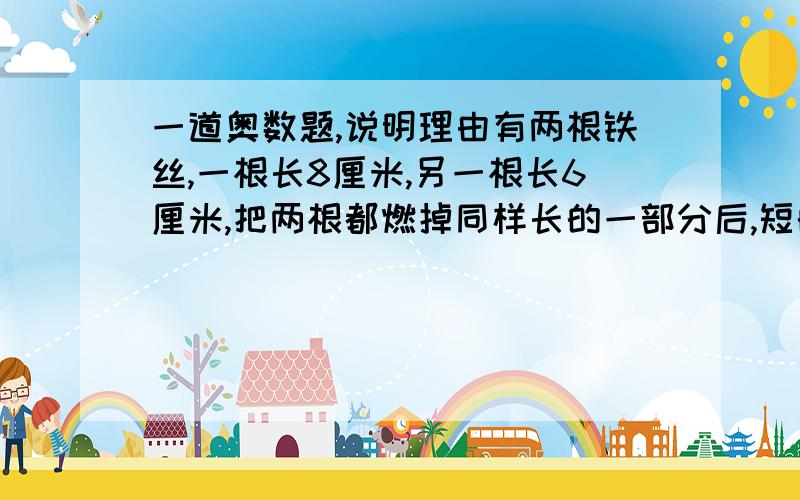 一道奥数题,说明理由有两根铁丝,一根长8厘米,另一根长6厘米,把两根都燃掉同样长的一部分后,短的一根剩下的长度是长的一根剩下的.每段燃掉多少厘米?有两根铁丝，一根长8厘米，另一根长