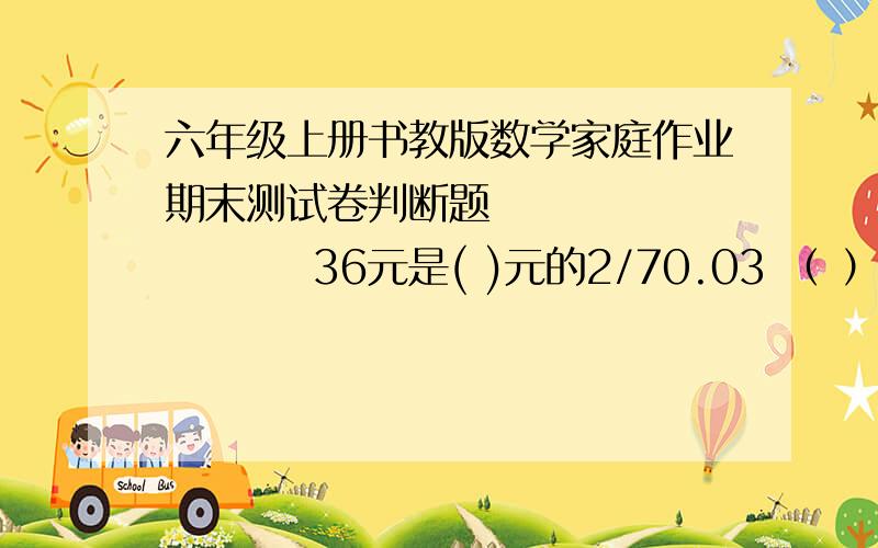 六年级上册书教版数学家庭作业期末测试卷判断题               36元是( )元的2/70.03 （ ）—— = ——0.5 50