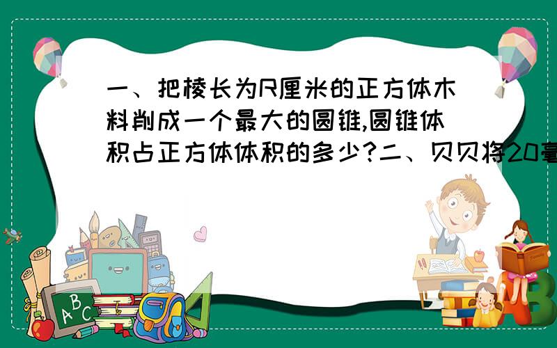 一、把棱长为R厘米的正方体木料削成一个最大的圆锥,圆锥体积占正方体体积的多少?二、贝贝将20毫升饮料倒入一个圆锥形容器中,饮料高度正好是容器内高的一半,求这个圆锥形容器的最大容