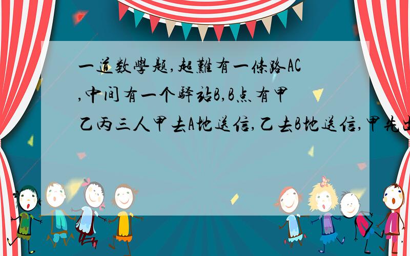 一道数学题,超难有一条路AC,中间有一个驿站B,B点有甲乙丙三人甲去A地送信,乙去B地送信,甲先出发.甲出发10分钟后乙出发,乙出发十分钟后丙发现两人的信拿反了.就去追他们.如果甲和乙的速