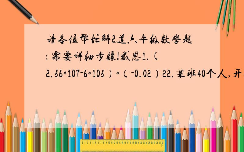 请各位帮忙解2道六年级数学题： 需要详细步骤!感恩1.(2.56*107-6*105）*（-0.02）22.某班40个人,开学初学校补贴每班班费150元,复印资料用去10元,购买国庆游园活动奖品用去95元,班级同学在教室捡