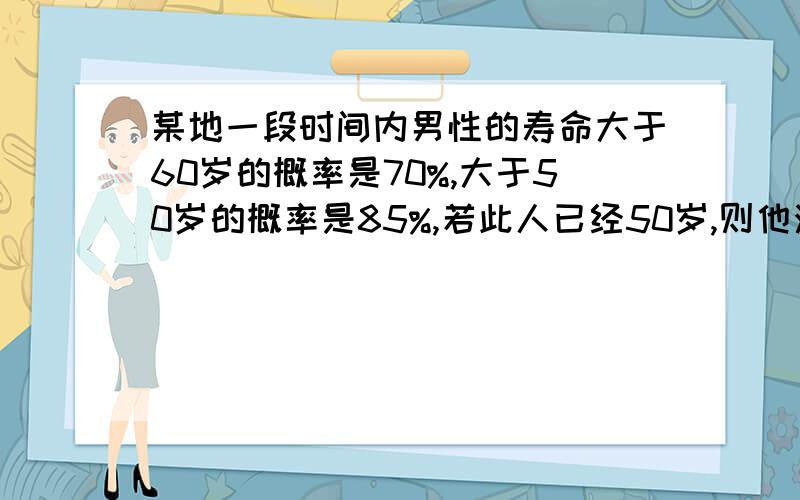 某地一段时间内男性的寿命大于60岁的概率是70%,大于50岁的概率是85%,若此人已经50岁,则他活到60岁的概率是