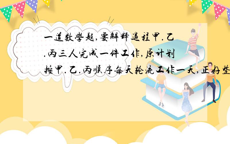 一道数学题,要解释过程甲.乙.丙三人完成一件工作,原计划按甲.乙.丙顺序每天轮流工作一天,正好整数天完成,若按乙.丙.甲的顺序每天轮流工作一天,则比原计划多用1/2天;若按丙.甲.乙的顺序