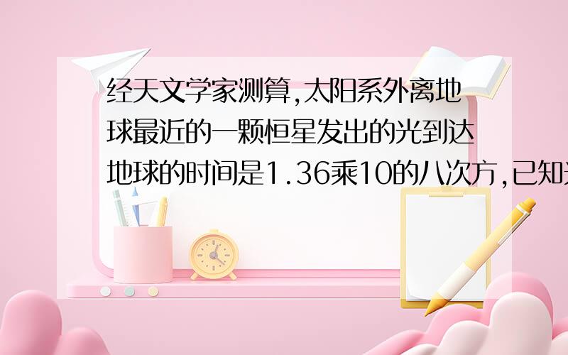 经天文学家测算,太阳系外离地球最近的一颗恒星发出的光到达地球的时间是1.36乘10的八次方,已知光的速度是3乘10的五次方千米/秒,求该恒星与地球之间的距离