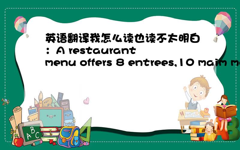 英语翻译我怎么读也读不太明白：A restaurant menu offers 8 entrees,10 maim meal and 6 desserts.how many possibe 2-course meals are avaiable?最后一句怎么读都读不懂,我理解能力差了点...那个,这是permutation and combina