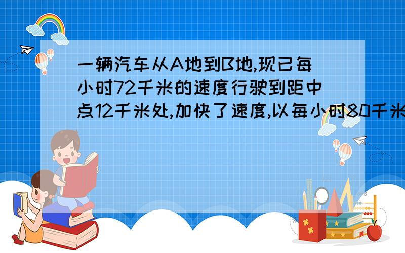 一辆汽车从A地到B地,现已每小时72千米的速度行驶到距中点12千米处,加快了速度,以每小时80千米的速度行驶,又用同样多的时间到达B地.求A,B两地相距多少千米?