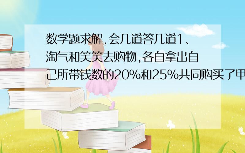 数学题求解.会几道答几道1、淘气和笑笑去购物,各自拿出自己所带钱数的20%和25%共同购买了甲商品,又各自拿出自己所带钱数的25%和20%共同购买了乙商品,此时两人共剩121元,若甲商品比乙商品