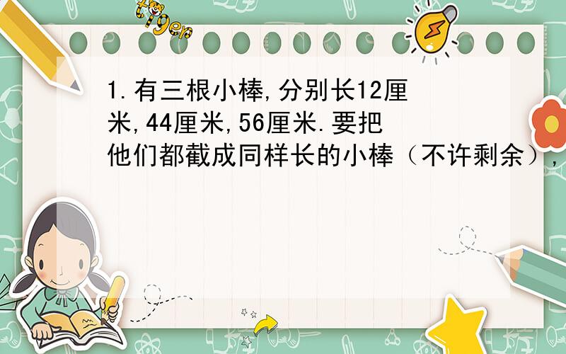 1.有三根小棒,分别长12厘米,44厘米,56厘米.要把他们都截成同样长的小棒（不许剩余）,每根小棒最长能有几厘米?2.有一个长方体,长70厘米,宽50厘米,高45厘米.如果要切成同样大的小正方体,那么