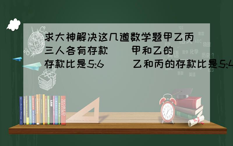 求大神解决这几道数学题甲乙丙三人各有存款    甲和乙的存款比是5:6     乙和丙的存款比是5:4   已知甲的存款比丙的存款多20元  乙的存款是多少元?