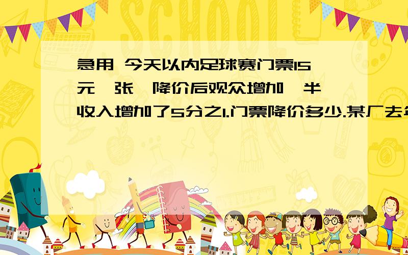 急用 今天以内足球赛门票15元一张,降价后观众增加一半,收入增加了5分之1.门票降价多少.某厂去年有职工630人,其中男工人数是女工人数的百分之20.今年有招进了一批男工,现在男工和女工的