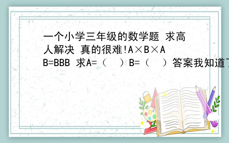 一个小学三年级的数学题 求高人解决 真的很难!A×B×AB=BBB 求A=（  ）B=（  ）答案我知道了 求怎么解?没分了 谁好心给解决啊 实在抱歉