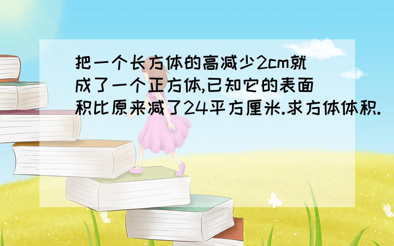 把一个长方体的高减少2cm就成了一个正方体,已知它的表面积比原来减了24平方厘米.求方体体积.（底面是正方形,它是一个四个侧面相等的长方体）还有一个一个数加上它的 七分之一后是80这