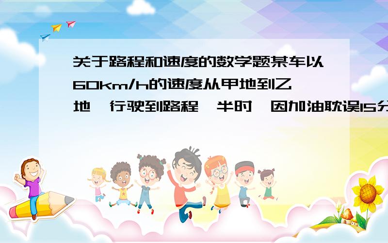 关于路程和速度的数学题某车以60km/h的速度从甲地到乙地,行驶到路程一半时,因加油耽误15分钟,之后由于车速提高到80km/h,按预定时间到达乙地,问甲乙两地距离