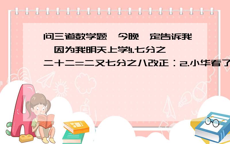 问三道数学题,今晚一定告诉我,因为我明天上学!1.七分之二十二=二又七分之八改正：2.小华看了一本书的五分之二,数了数正好80页,该书共有多少页?（写列式）3.abcd乘以d=dcba 问abcd是多少?