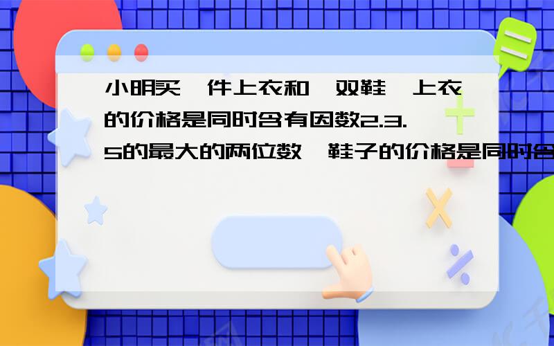 小明买一件上衣和一双鞋,上衣的价格是同时含有因数2.3.5的最大的两位数,鞋子的价格是同时含有因数3.5的最小的两位数,请你猜一猜,小明的上衣和鞋子分别是多少钱?三位数 a a a（a为非0自然