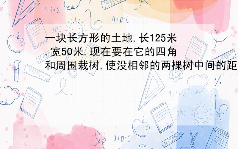 一块长方形的土地,长125米,宽50米,现在要在它的四角和周围栽树,使没相邻的两棵树中间的距离相等,至少要栽树多少棵?