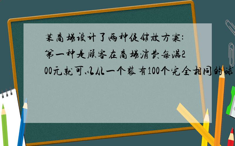 某商场设计了两种促销放方案:第一种是顾客在商场消费每满200元就可以从一个装有100个完全相同的球(球上分别标有数字1,2).100)的箱子中随机摸出一个球(摸后放回).若球上的数字是88,则返购