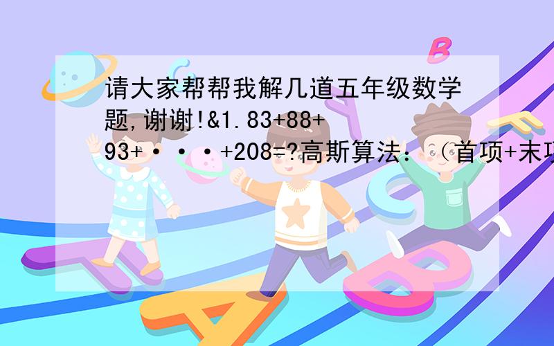 请大家帮帮我解几道五年级数学题,谢谢!&1.83+88+93+···+208=?高斯算法：（首项+末项）*项数/2,但是,项数怎么算,帮帮我吧.&2.在4位数中,能被3.5.7整除的数一共有（   ）个.&3.一群小朋友玩积木,有