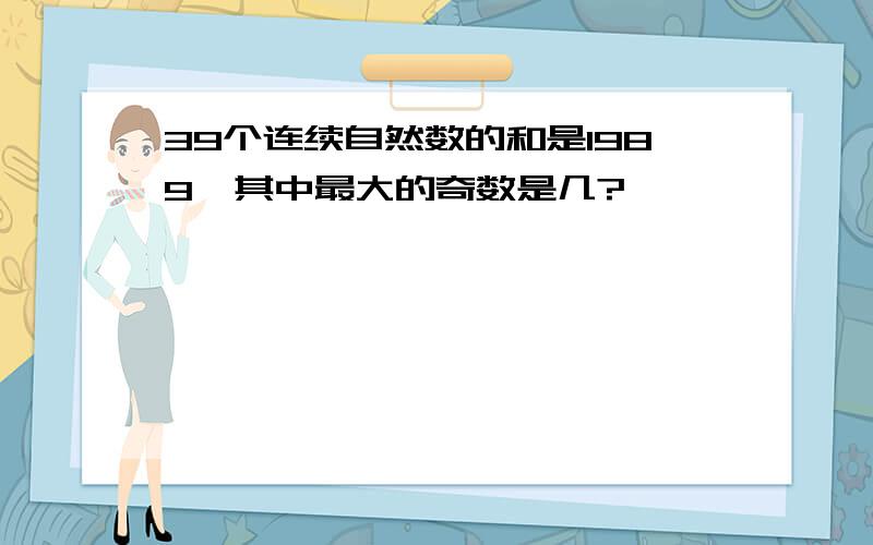 39个连续自然数的和是1989,其中最大的奇数是几?