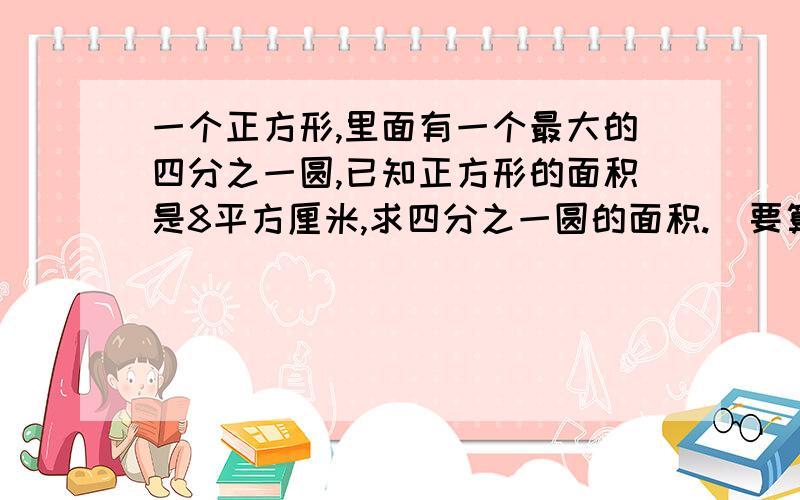 一个正方形,里面有一个最大的四分之一圆,已知正方形的面积是8平方厘米,求四分之一圆的面积.(要算式,最好不用方程)