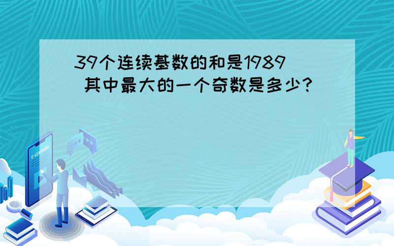 39个连续基数的和是1989 其中最大的一个奇数是多少?