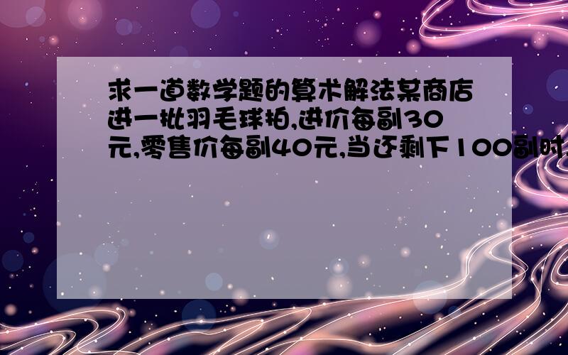 求一道数学题的算术解法某商店进一批羽毛球拍,进价每副30元,零售价每副40元,当还剩下100副时,除了已收回购进这批球拍时所用的钱外,还盈利100元,这批羽毛球拍共有多少副?这道题一定要用