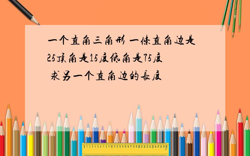 一个直角三角形 一条直角边是25顶角是15度低角是75度 求另一个直角边的长度