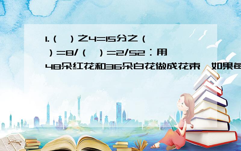 1.（ ）之4=15分之（ ）=8/（ ）=2/52：用48朵红花和36朵白花做成花束,如果每束花里红花的多数相同,白花的朵数也相同,且所有的花正好分完且没有剩余,最多可以扎成多少束?每束花里最少有几