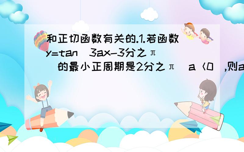 和正切函数有关的.1.若函数y=tan(3ax-3分之π)的最小正周期是2分之π(a＜0),则a=?2.指出y=2tan(2分之1＋6分之π)的图像,如何由y=tanx的图像变换得到?3.讨论函数f(x)=tan(2x-3分之π)的定义域,值域,奇偶性,