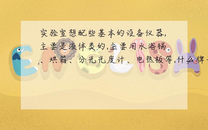 实验室想配些基本的设备仪器,主要是液体类的,主要用水浴锅、烘箱、分光光度计、电热板等,什么牌子好实验室想配些基本的设备仪器,主要是液体类的,如水和其他药剂类液体,主要用水浴锅