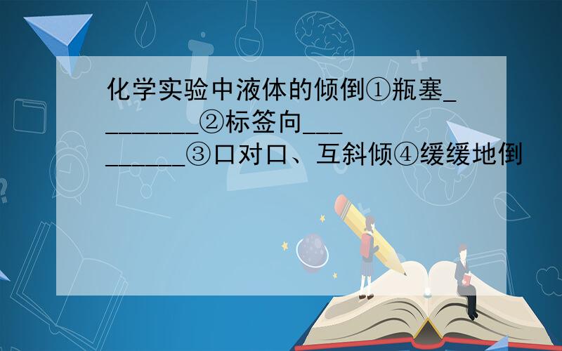 化学实验中液体的倾倒①瓶塞________②标签向_________③口对口、互斜倾④缓缓地倒