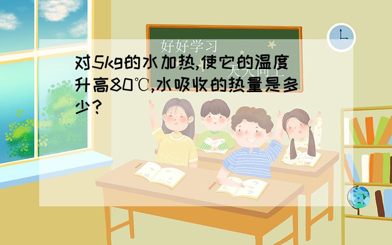 对5kg的水加热,使它的温度升高80℃,水吸收的热量是多少?