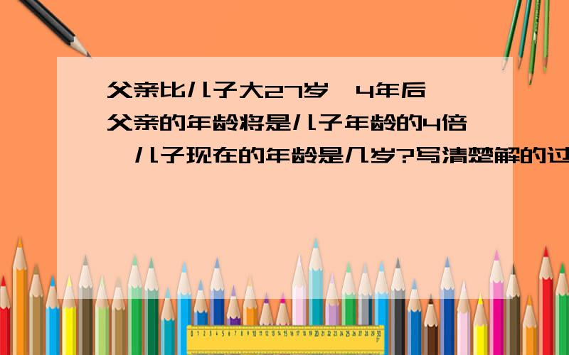 父亲比儿子大27岁,4年后,父亲的年龄将是儿子年龄的4倍,儿子现在的年龄是几岁?写清楚解的过程哦!