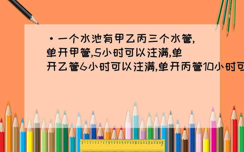 ·一个水池有甲乙丙三个水管,单开甲管,5小时可以注满,单开乙管6小时可以注满,单开丙管10小时可将水排完单开丙管10小时可将水排完,此是水池空的,先同时打开甲乙两个管2小时,再打开丙管,