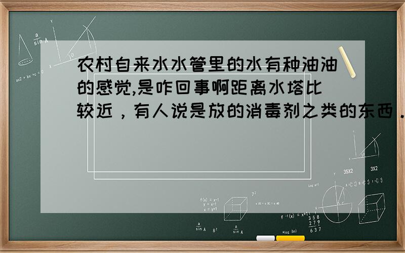 农村自来水水管里的水有种油油的感觉,是咋回事啊距离水塔比较近，有人说是放的消毒剂之类的东西。家里有孕妇不知道这种水吃了会不会不好！