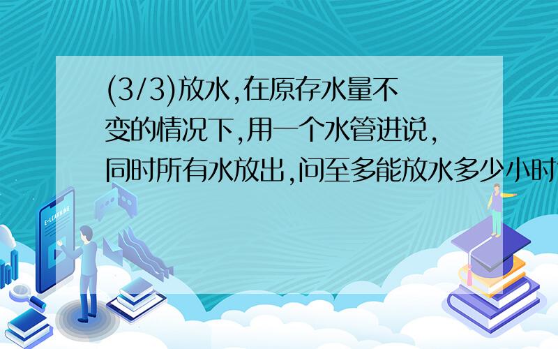 (3/3)放水,在原存水量不变的情况下,用一个水管进说,同时所有水放出,问至多能放水多少小时?