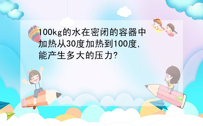 100kg的水在密闭的容器中加热从30度加热到100度,能产生多大的压力?