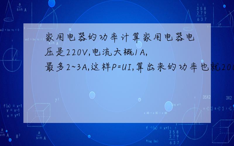 家用电器的功率计算家用电器电压是220V,电流大概1A,最多2~3A,这样P=UI,算出来的功率也就200多W,可是家用电器的功率不可能这么小.想不通了,大家帮帮忙,谢谢~比如热水器,大概1500W,但它的电流应