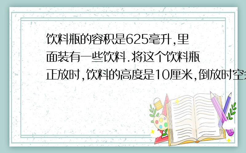 饮料瓶的容积是625毫升,里面装有一些饮料.将这个饮料瓶正放时,饮料的高度是10厘米,倒放时空余部分的高度是2.5厘米,瓶内饮料是（    ）毫升急!答的好的话,我加分,明天就要交卷子,会的赶快