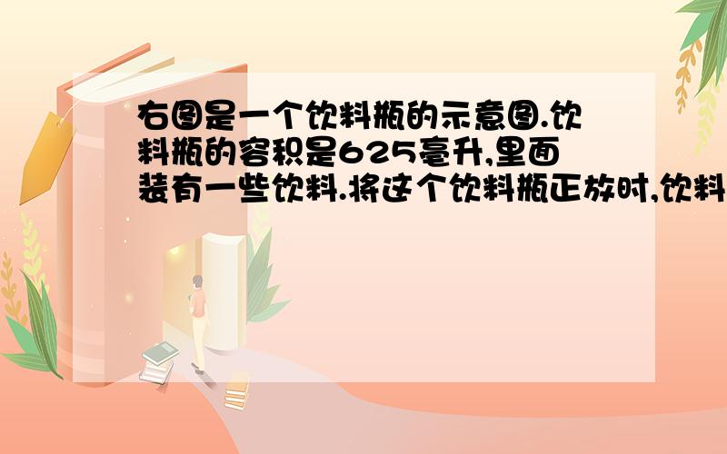 右图是一个饮料瓶的示意图.饮料瓶的容积是625亳升,里面装有一些饮料.将这个饮料瓶正放时,饮料的高度是10厘米,倒放时,空余部分的高度是2.5厘米.瓶内的饮料是（      ）毫升.