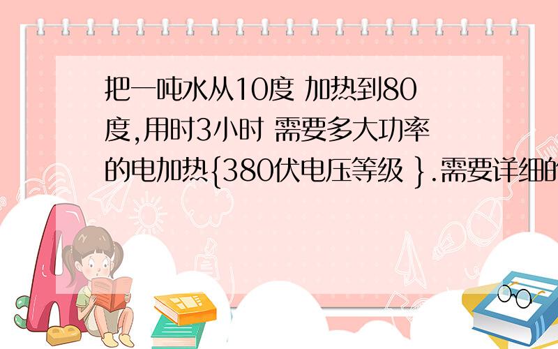 把一吨水从10度 加热到80度,用时3小时 需要多大功率的电加热{380伏电压等级 }.需要详细的公式及解释谢