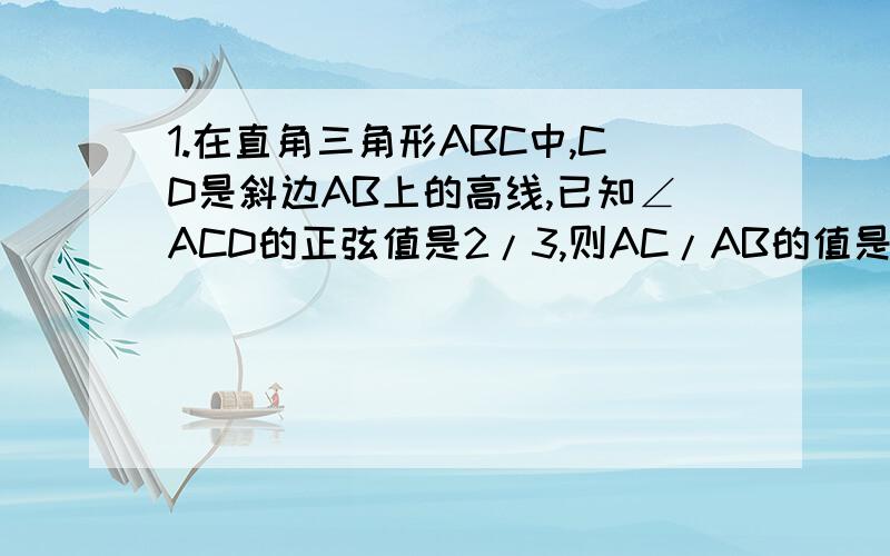 1.在直角三角形ABC中,CD是斜边AB上的高线,已知∠ACD的正弦值是2/3,则AC/AB的值是（ ）A2/5 B3/5 C（根号5）/2 D2/32.AE,CF是锐角三角形ABC的两条高,如果AE：CF=3:2,则sinA:sinC 等于 （ ）A3:2 B2:3 C9:4 D4:93.∠A