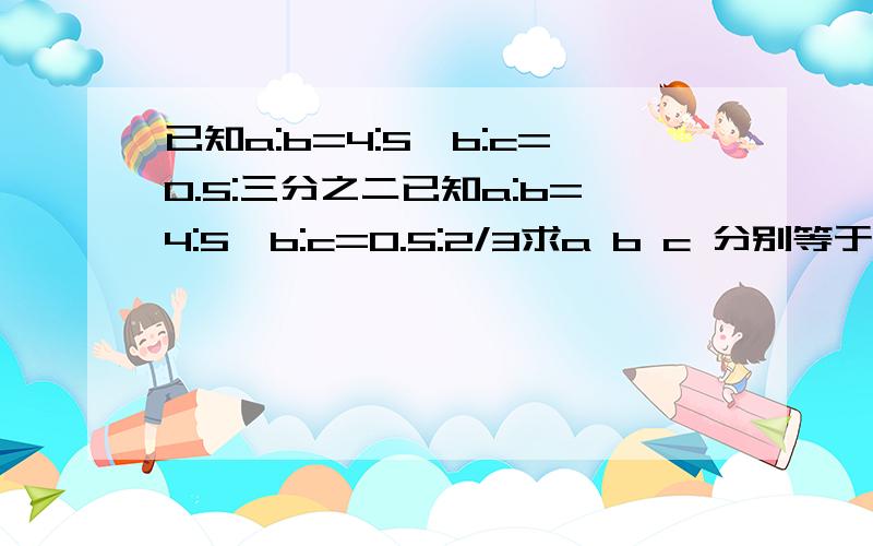 已知a:b=4:5,b:c=0.5:三分之二已知a:b=4:5,b:c=0.5:2/3求a b c 分别等于几